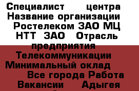 Специалист Call-центра › Название организации ­ Ростелеком ЗАО МЦ НТТ, ЗАО › Отрасль предприятия ­ Телекоммуникации › Минимальный оклад ­ 15 000 - Все города Работа » Вакансии   . Адыгея респ.,Адыгейск г.